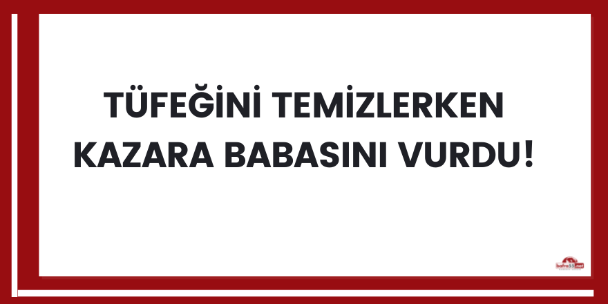 Tüfeğini temizlerken kazara babasını vurdu!