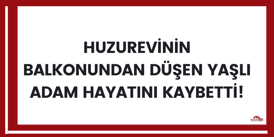 Huzurevinin balkonundan düşen yaşlı adam hayatını kaybetti!