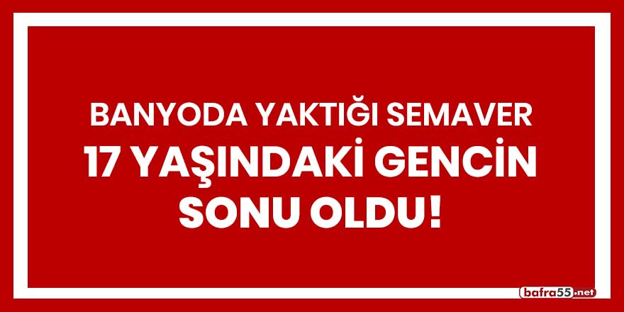 Banyoda yaktığı semaver 17 yaşındaki gencin sonu oldu!