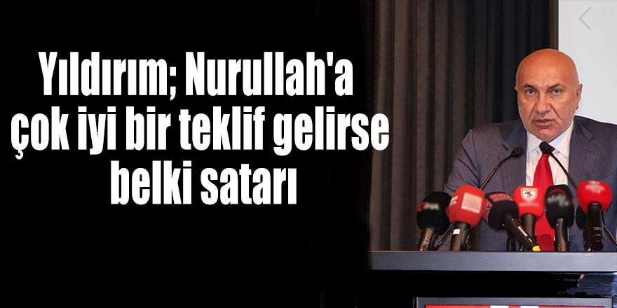 Yıldırım; Nurullah'a çok iyi bir teklif gelirse belki satarı