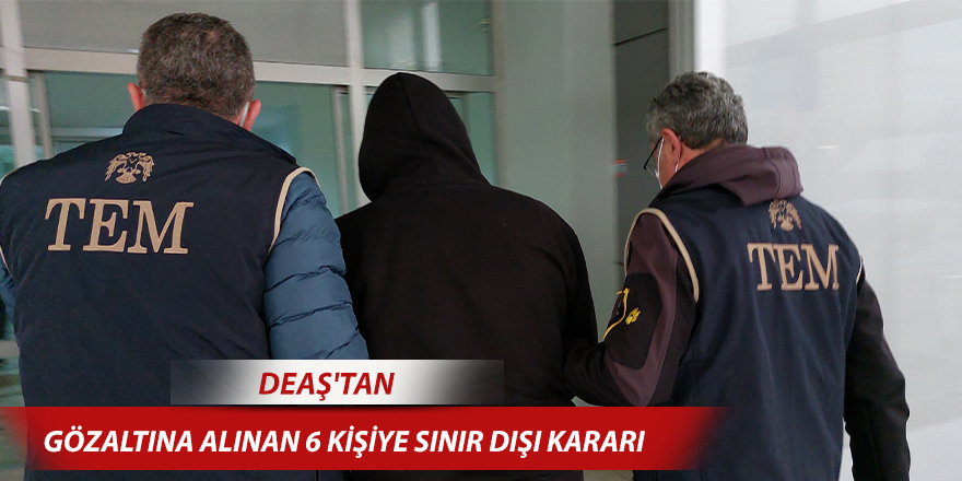 DEAŞ'tan gözaltına alınan 6 kişiye sınır dışı kararı