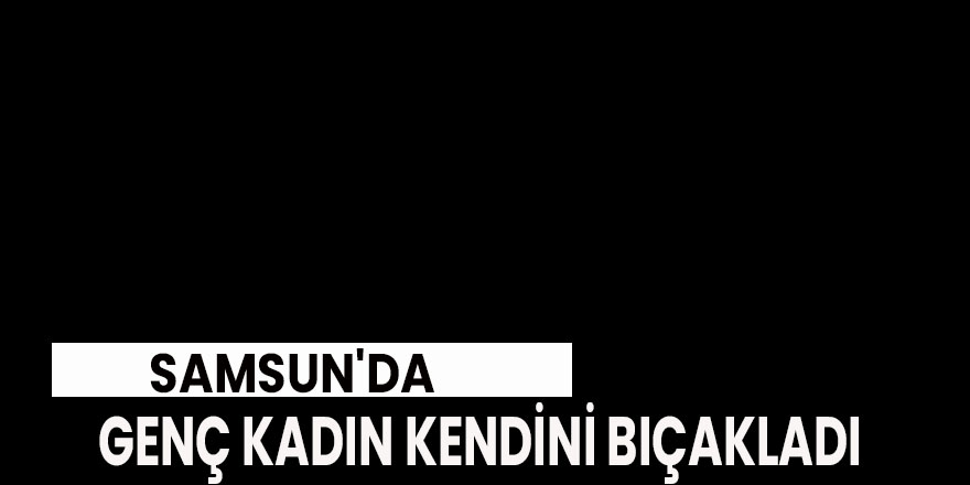 Samsun'da 19 yaşındaki genç kadın kendini bıçakladı