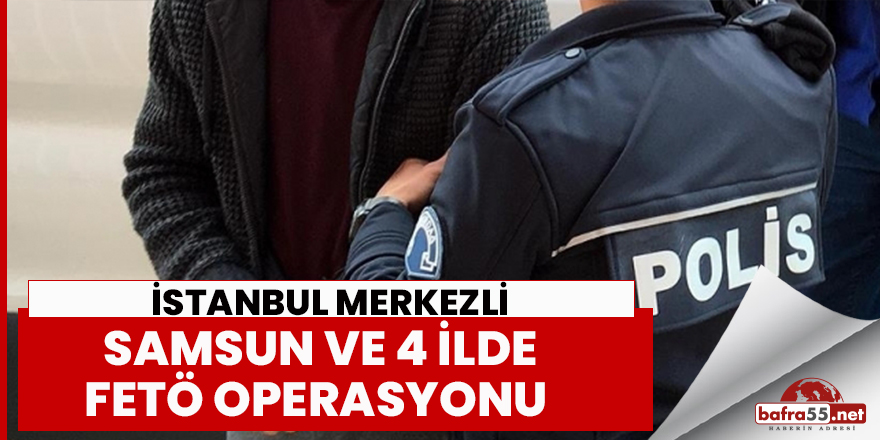 İstanbul merkezli , Samsun ve 4 ilde FETÖ operasyonu