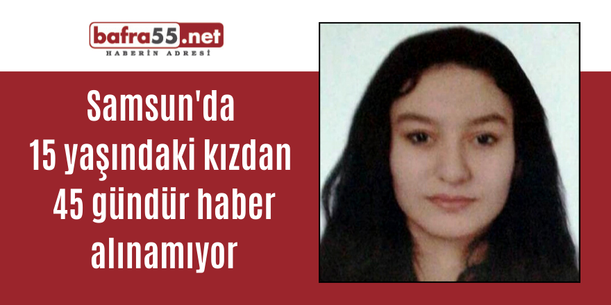 Samsun'da 15 yaşındaki kızdan 45 gündür haber alınamıyor