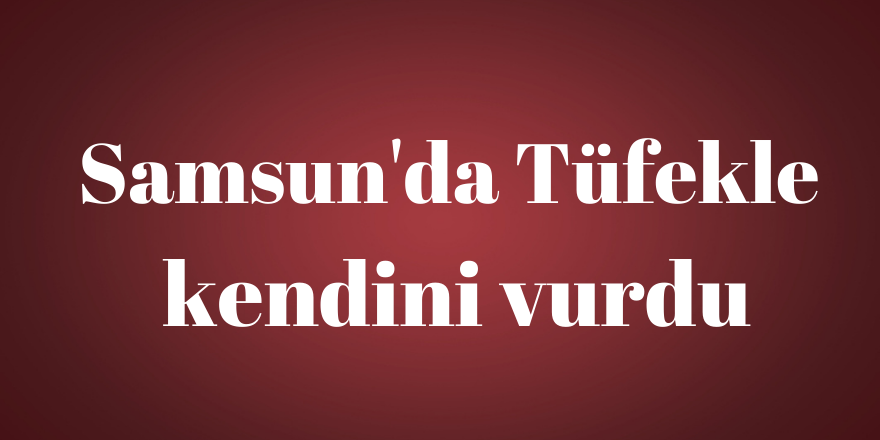 Samsun'da Tüfekle kendini vurdu