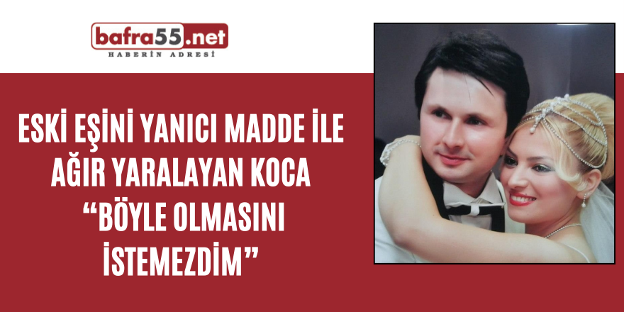 Eski eşini yanıcı madde ile ağır yaralayan koca: “Böyle olmasını istemezdim”