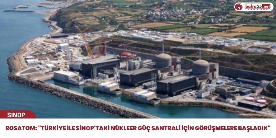 Rosatom: "Türkiye ile Sinop'taki nükleer güç santrali için görüşmelere başladık"