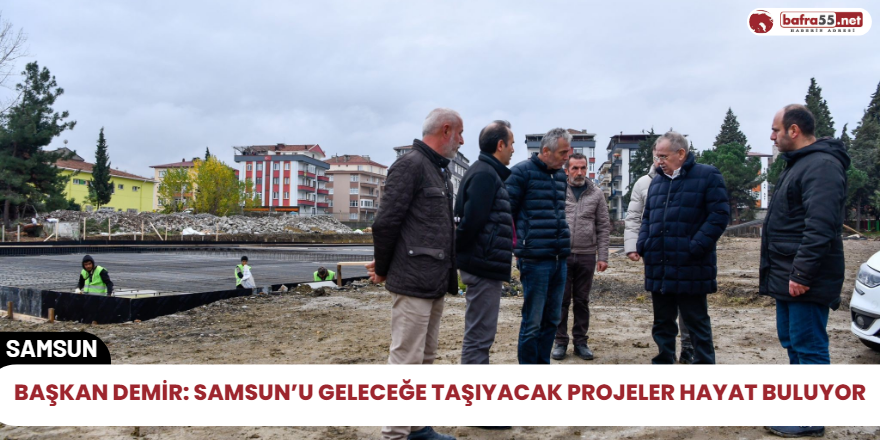 Başkan Demir: Samsun’u geleceğe taşıyacak projeler hayat buluyor