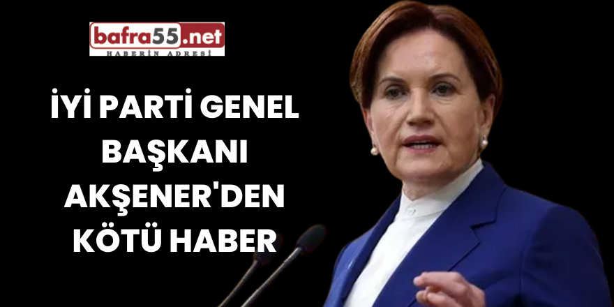 İYİ Parti Genel Başkanı Akşener'den Kötü Haber