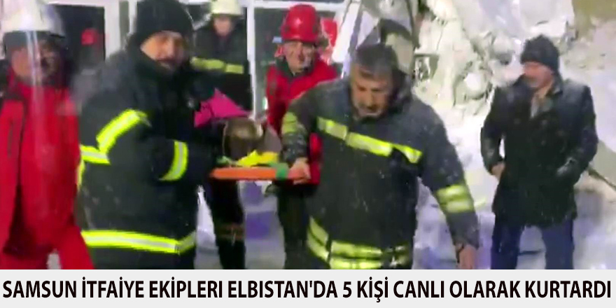 Samsun İtfaiye ekipleri Elbistan'da 5 kişiyi canlı olarak kurtardı