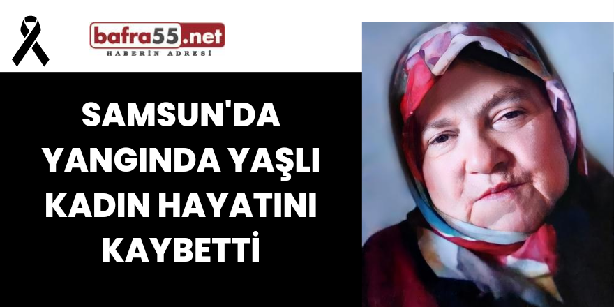 Samsun'da yangında yaşlı kadın hayatını kaybetti