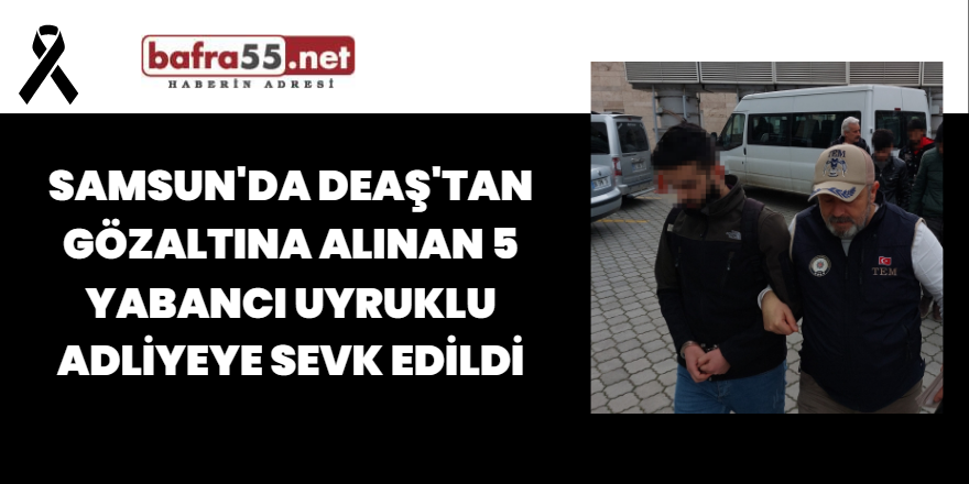Samsun'da DEAŞ'tan Gözaltına Alınan 5 Yabancı Uyruklu Adliyeye Sevk Edildi