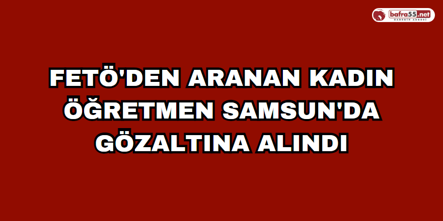 FETÖ'den aranan kadın öğretmen Samsun'da gözaltına alındı