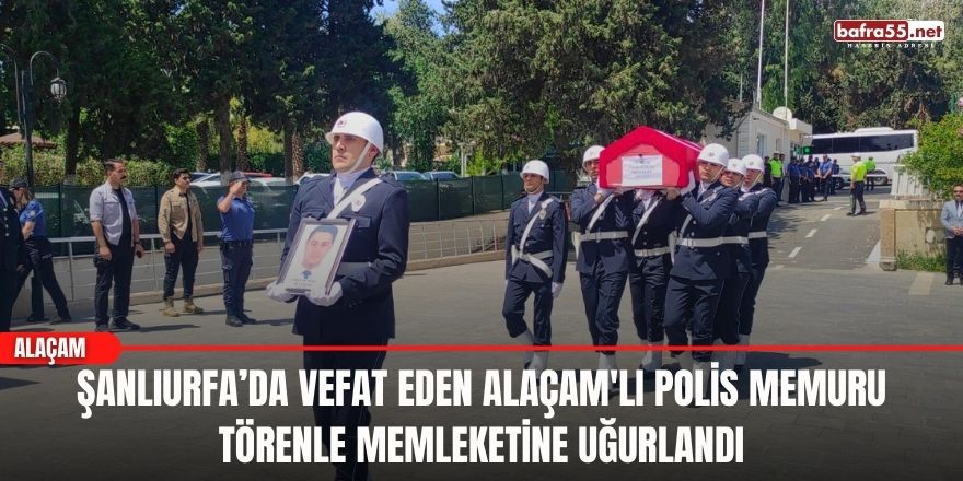 Şanlıurfa’da vefat eden Alaçam'lı polis memuru törenle memleketine uğurlandı