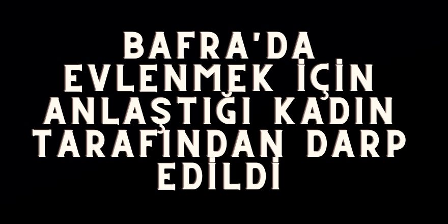 Bafra'da evlenmek için anlaştığı kadın tarafından darp edildi