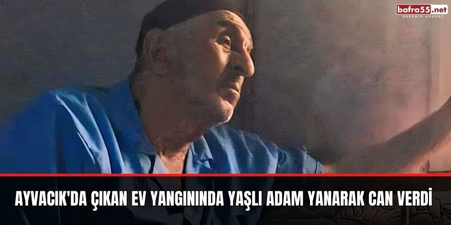 Ayvacık'da çıkan ev yangınında yaşlı adam yanarak can verdi