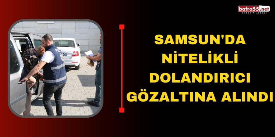 SAMSUN'DA NİTELİKLİ DOLANDIRICI GÖZALTINA ALINDI