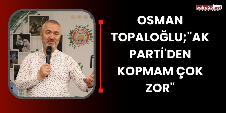 Osman Topaloğlu;"AK Parti'den kopmam çok zor"