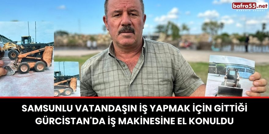 Samsunlu vatandaşın iş yapmak için gittiği Gürcistan'da iş makinesine el konuldu