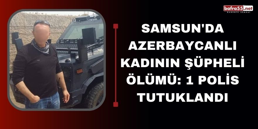 Samsun'da Azerbaycanlı kadının şüpheli ölümü: 1 polis tutuklandı