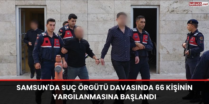 Samsun'da Suç örgütü davasında 66 kişinin yargılanmasına başlandı