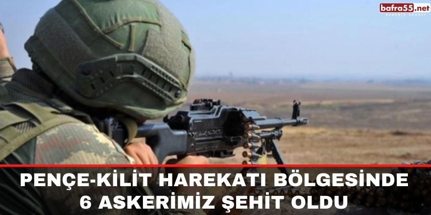 Pençe-Kilit Harekatı bölgesinde 6 askerimiz şehit oldu