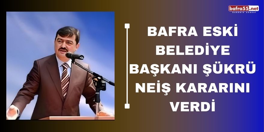 Bafra Eski Belediye Başkanı Şükrü Neiş Kararını Verdi
