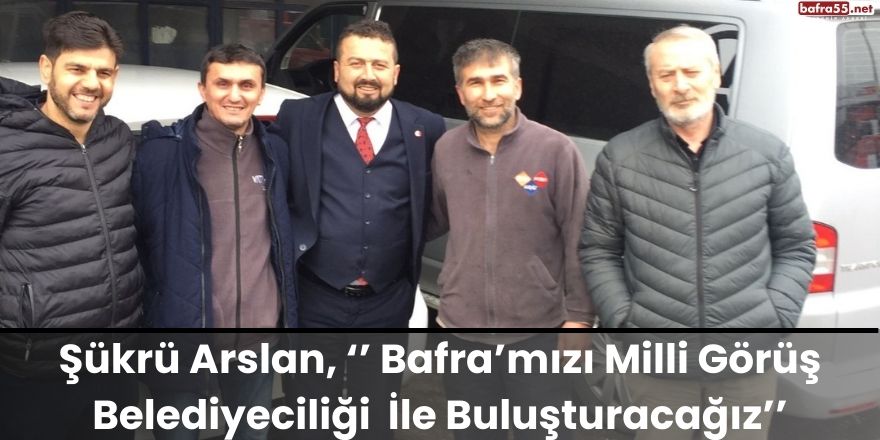 Şükrü Arslan, ‘’ Bafra’mızı Milli Görüş Belediyeciliği  İle Buluşturacağız’’