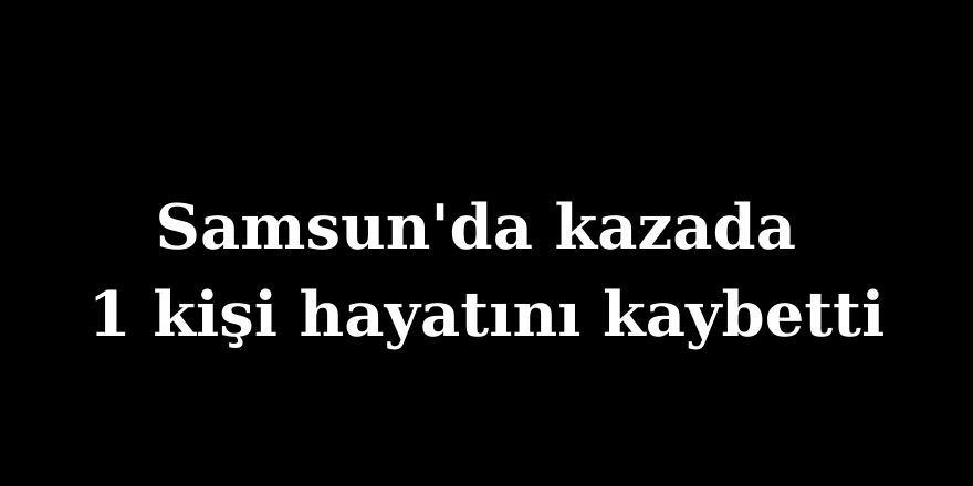 Samsun'da kazada 1 kişi hayatını kaybetti