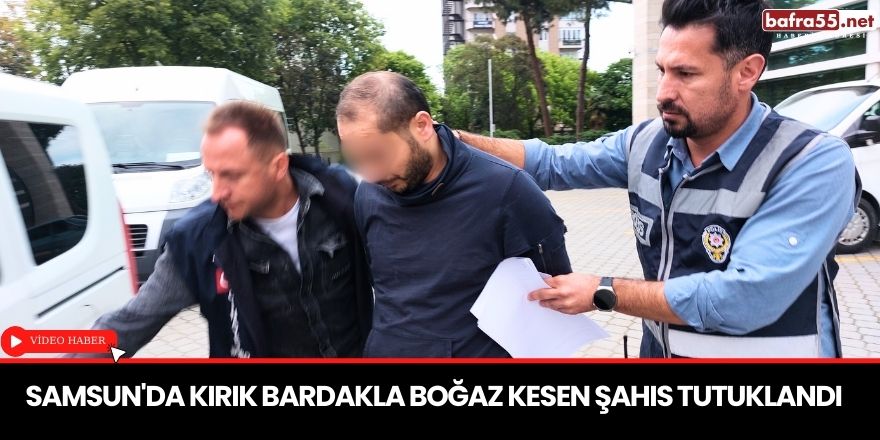 Samsun'da kırık bardakla boğaz kesen şahıs tutuklandı