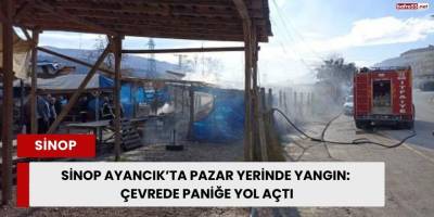 Sinop Ayancık’ta Pazar Yerinde Yangın: Çevrede Paniğe Yol Açtı