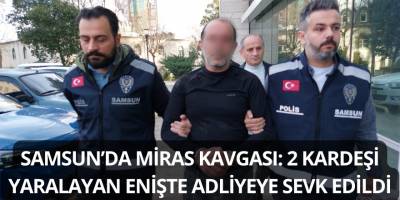Samsun’da Miras Kavgası: 2 Kardeşi Yaralayan Enişte Adliyeye Sevk Edildi