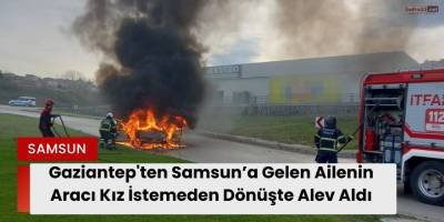 Gaziantep'ten Samsun’a Gelen Ailenin Aracı Kız İstemeden Dönüşte Alev Aldı