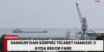 Samsun’dan Sürpriz Ticaret Hamlesi: 3 Ayda Rekor Fark
