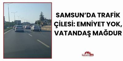 Samsun’da Trafik Çilesi: Emniyet Yok, Vatandaş Mağdur