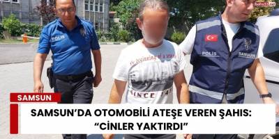 Samsun’da Otomobili Ateşe Veren Şahıs: “Cinler Yaktırdı”