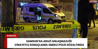 Samsun’da Arazi Anlaşmazlığı Cinayetle Sonuçlandı: Emekli Polis Gözaltında