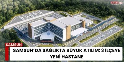 Samsun’da Sağlıkta Büyük Atılım: 3 İlçeye Yeni Hastane