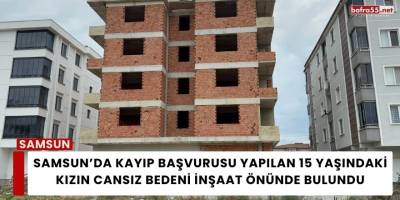 Samsun’da Kayıp Başvurusu Yapılan 15 Yaşındaki Kızın cansız bedeni İnşaat  Önünde  Bulundu
