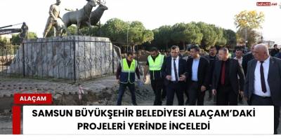 Samsun Büyükşehir Belediyesi Alaçam’daki Projeleri Yerinde İnceledi