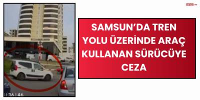 Samsun’da Tren Yolu Üzerinde Araç Kullanan Sürücüye Ceza