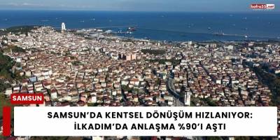 Samsun’da Kentsel Dönüşüm Hızlanıyor: İlkadım’da Anlaşma %90’ı Aştı
