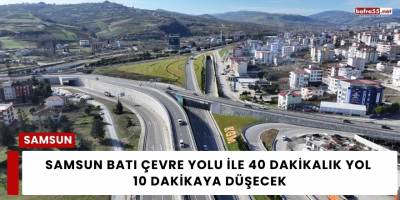 Samsun Batı Çevre Yolu ile 40 Dakikalık Yol 10 Dakikaya Düşecek