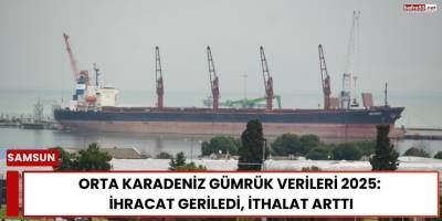Orta Karadeniz Gümrük Verileri 2025: İhracat Geriledi, İthalat Arttı