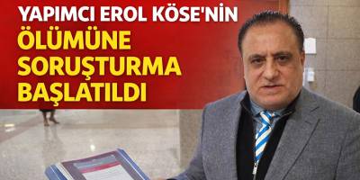 Yapımcı Erol Köse’nin Ölümüne Soruşturma Başlatıldı