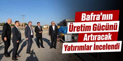 Bafra’nın Üretim Gücünü Artıracak Yatırımlar İncelendi