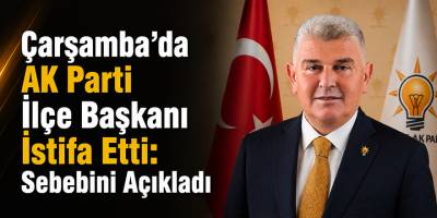 Çarşamba’da AK Parti İlçe Başkanı İstifa Etti: Sebebini Açıkladı