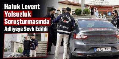 Haluk Levent Yolsuzluk Soruşturmasında Adliyeye Sevk Edildi