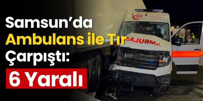 Samsun’da Ambulans ile Tır Çarpıştı: 6 Yaralı