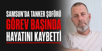 Samsun’da Tanker Şoförü Görev Başında Hayatını Kaybetti